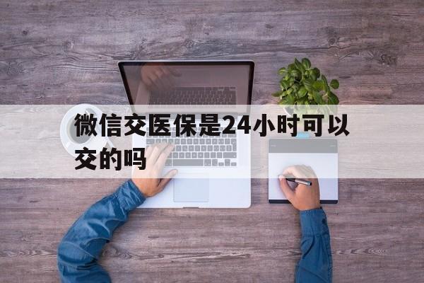 临沧最新微信交医保是24小时可以交的吗方法分析(最方便真实的临沧微信上交医保多久到账方法)