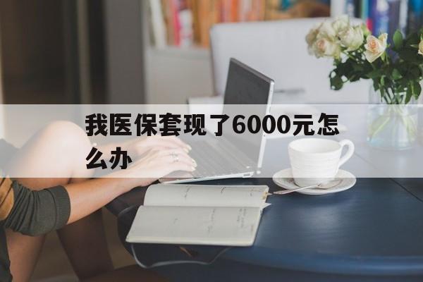 临沧最新我医保套现了6000元怎么办方法分析(最方便真实的临沧医保套现会被发现吗方法)
