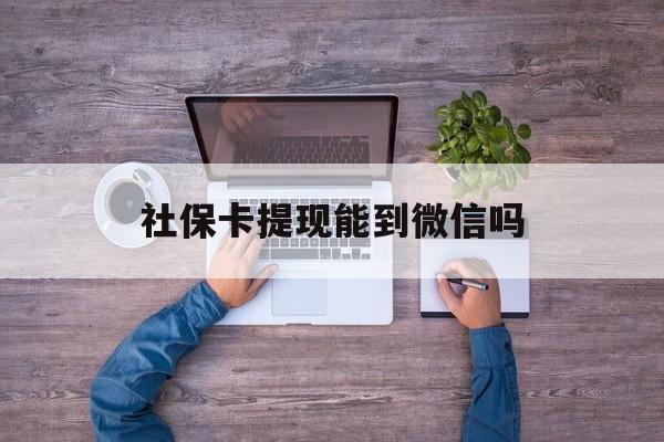 临沧最新社保卡提现能到微信吗方法分析(最方便真实的临沧社保卡提现?方法)